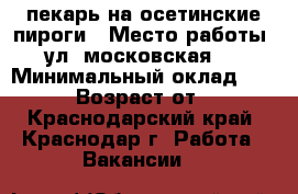 пекарь на осетинские пироги › Место работы ­ ул. московская 93 › Минимальный оклад ­ 1 000 › Возраст от ­ 20 - Краснодарский край, Краснодар г. Работа » Вакансии   